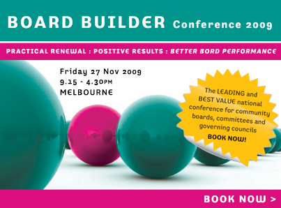Board Builder Conference. The leading national conference for community boards, committees and governing councils. Featuring the Treasurer of Australia, The Hon Wayne Swan. Friday 27 Feb 2009, Melbourne. Book Now >